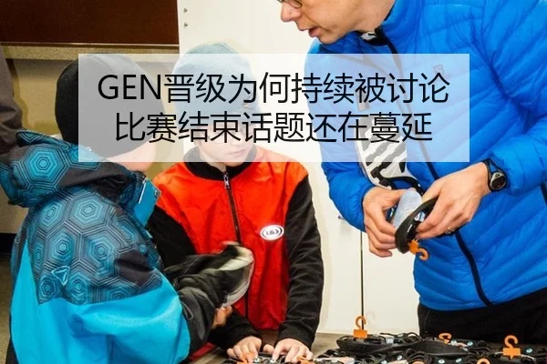 GEN晋级为何持续被讨论 比赛结束话题还在蔓延